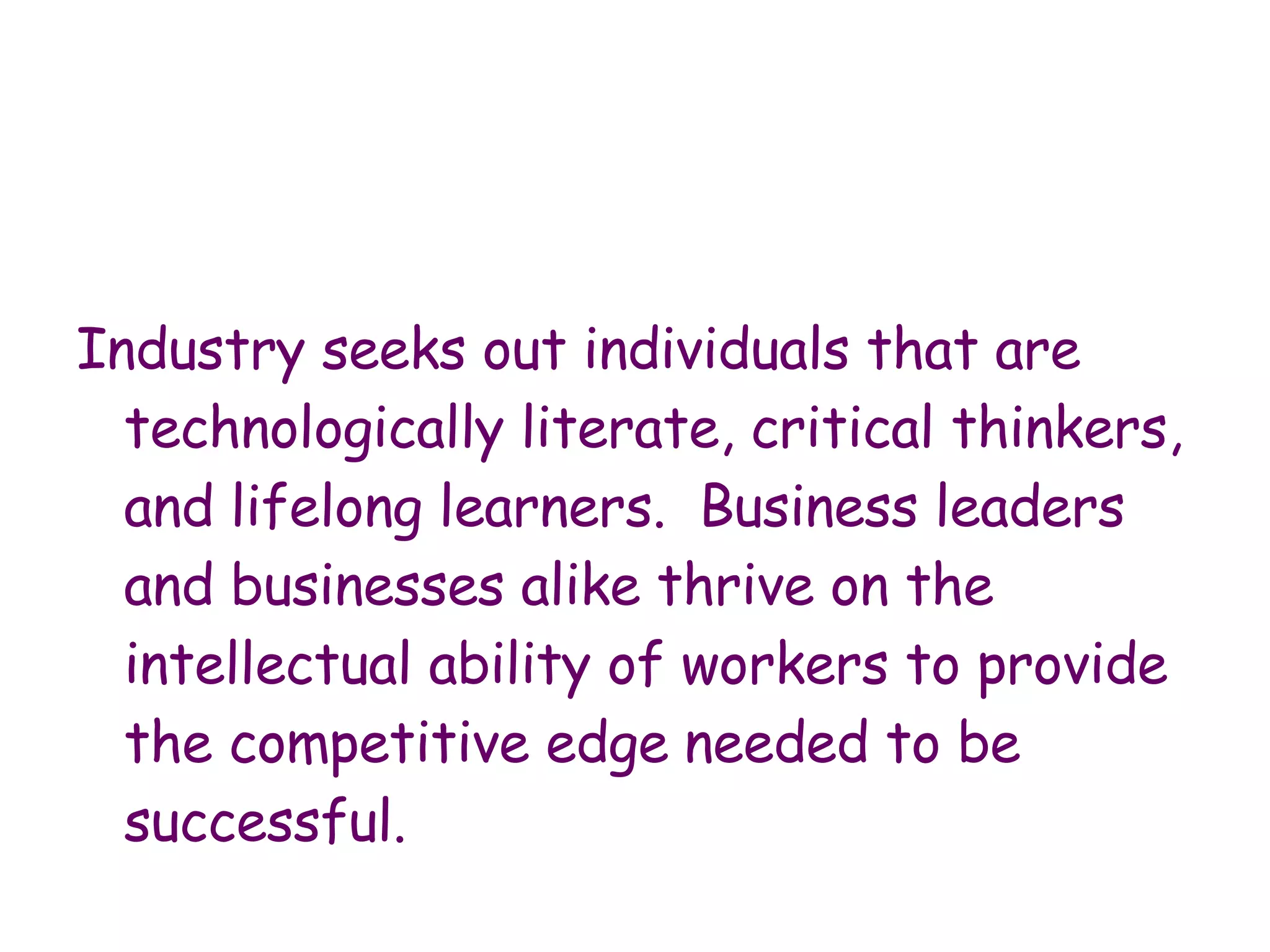 Industry seeks out individuals that are technologically literate, critical thinkers, and lifelong learners.  Business leaders and businesses alike thrive on the intellectual ability of workers to provide the competitive edge   needed to be successful.  