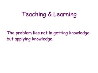 The problem lies not in getting knowledge but applying knowledge .  Teaching & Learning 