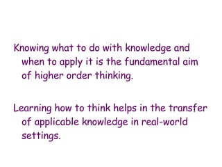 Knowing what to do with knowledge and when to apply it is the fundamental aim of higher order thinking.  Learning how to think helps in the transfer of applicable knowledge in real-world settings.  