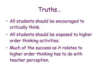 Truths… All students should be encouraged to critically think. All students should be exposed to higher order thinking activities. Much of the success as it relates to higher order thinking has to do with teacher perception. 