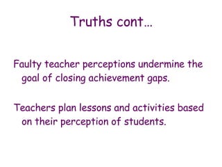 Truths cont… Faulty teacher perceptions undermine the goal of closing achievement gaps. Teachers plan lessons and activities based on their perception of students. 
