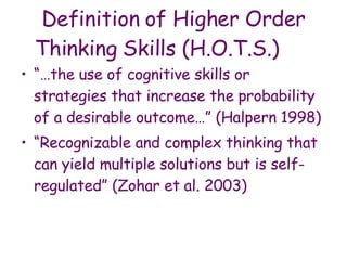 Definition of Higher Order Thinking Skills (H.O.T.S.) “… the use of cognitive skills or strategies that increase the probability of a desirable outcome…” (Halpern 1998)  “ Recognizable and complex thinking that can yield multiple solutions but is self-regulated” (Zohar et   al. 2003)   