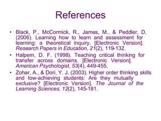 References Black, P., McCormick, R., James, M., & Peddler, D.  (2006). Learning how to learn and assessment for  learning: a theoretical inquiry. [Electronic Version].  Research Papers in Education ,  21 (2), 119-132. Halpern, D. F. (1998). Teaching critical thinking for  transfer across domains. [Electronic Version].  American Psychologist ,  53 (4), 449-455. Zohar, A., & Dori, Y. J. (2003). Higher order thinking  skills and low-achieving students: Are they mutually  exclusive? [Electronic Version].  The Journal of the  Learning Sciences, 12 (2), 145-181. 