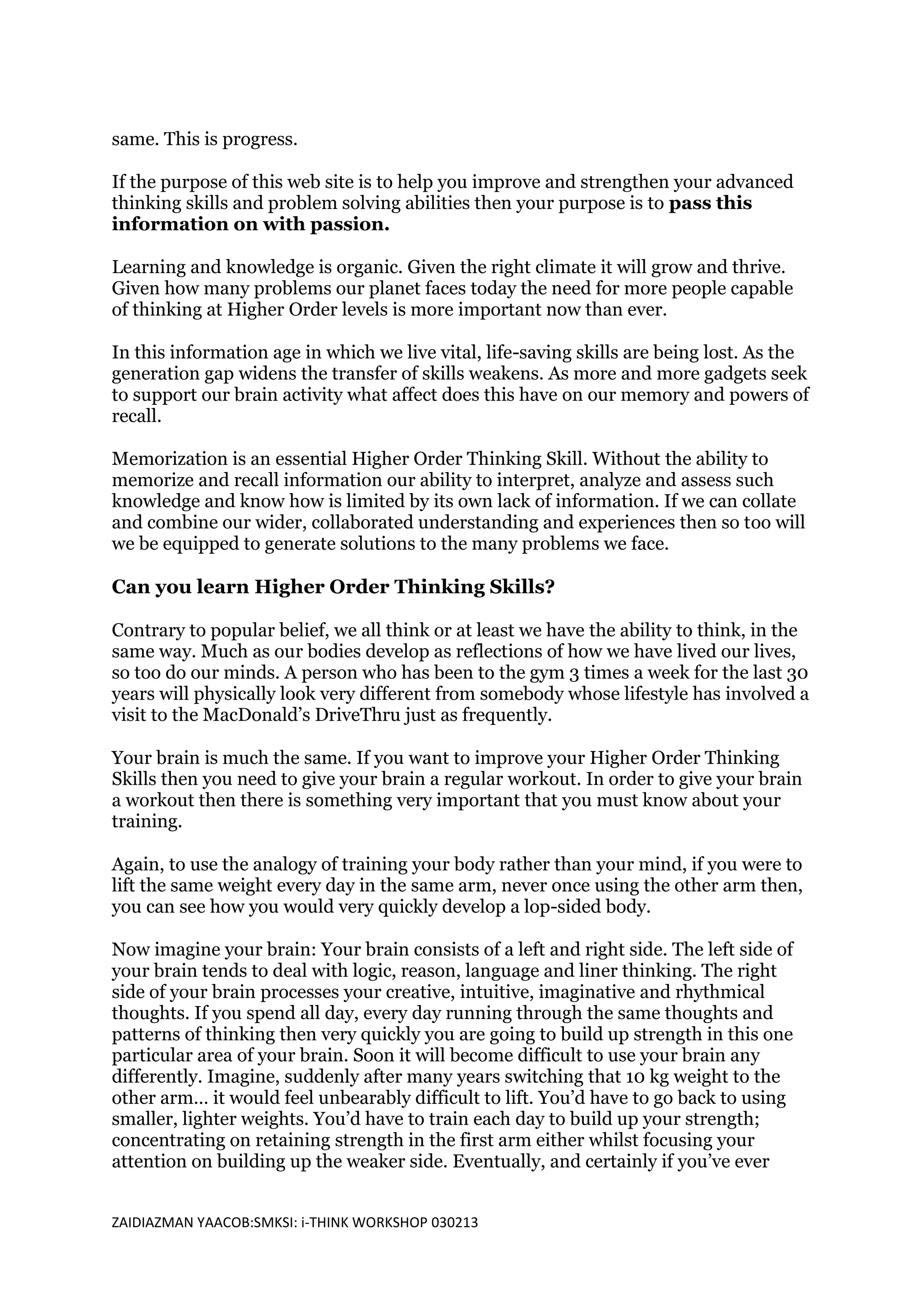 same. This is progress.

If the purpose of this web site is to help you improve and strengthen your advanced
thinking skills and problem solving abilities then your purpose is to pass this
information on with passion.

Learning and knowledge is organic. Given the right climate it will grow and thrive.
Given how many problems our planet faces today the need for more people capable
of thinking at Higher Order levels is more important now than ever.

In this information age in which we live vital, life-saving skills are being lost. As the
generation gap widens the transfer of skills weakens. As more and more gadgets seek
to support our brain activity what affect does this have on our memory and powers of
recall.

Memorization is an essential Higher Order Thinking Skill. Without the ability to
memorize and recall information our ability to interpret, analyze and assess such
knowledge and know how is limited by its own lack of information. If we can collate
and combine our wider, collaborated understanding and experiences then so too will
we be equipped to generate solutions to the many problems we face.

Can you learn Higher Order Thinking Skills?

Contrary to popular belief, we all think or at least we have the ability to think, in the
same way. Much as our bodies develop as reflections of how we have lived our lives,
so too do our minds. A person who has been to the gym 3 times a week for the last 30
years will physically look very different from somebody whose lifestyle has involved a
visit to the MacDonald’s DriveThru just as frequently.

Your brain is much the same. If you want to improve your Higher Order Thinking
Skills then you need to give your brain a regular workout. In order to give your brain
a workout then there is something very important that you must know about your
training.

Again, to use the analogy of training your body rather than your mind, if you were to
lift the same weight every day in the same arm, never once using the other arm then,
you can see how you would very quickly develop a lop-sided body.

Now imagine your brain: Your brain consists of a left and right side. The left side of
your brain tends to deal with logic, reason, language and liner thinking. The right
side of your brain processes your creative, intuitive, imaginative and rhythmical
thoughts. If you spend all day, every day running through the same thoughts and
patterns of thinking then very quickly you are going to build up strength in this one
particular area of your brain. Soon it will become difficult to use your brain any
differently. Imagine, suddenly after many years switching that 10 kg weight to the
other arm… it would feel unbearably difficult to lift. You’d have to go back to using
smaller, lighter weights. You’d have to train each day to build up your strength;
concentrating on retaining strength in the first arm either whilst focusing your
attention on building up the weaker side. Eventually, and certainly if you’ve ever


ZAIDIAZMAN YAACOB:SMKSI: i-THINK WORKSHOP 030213
 