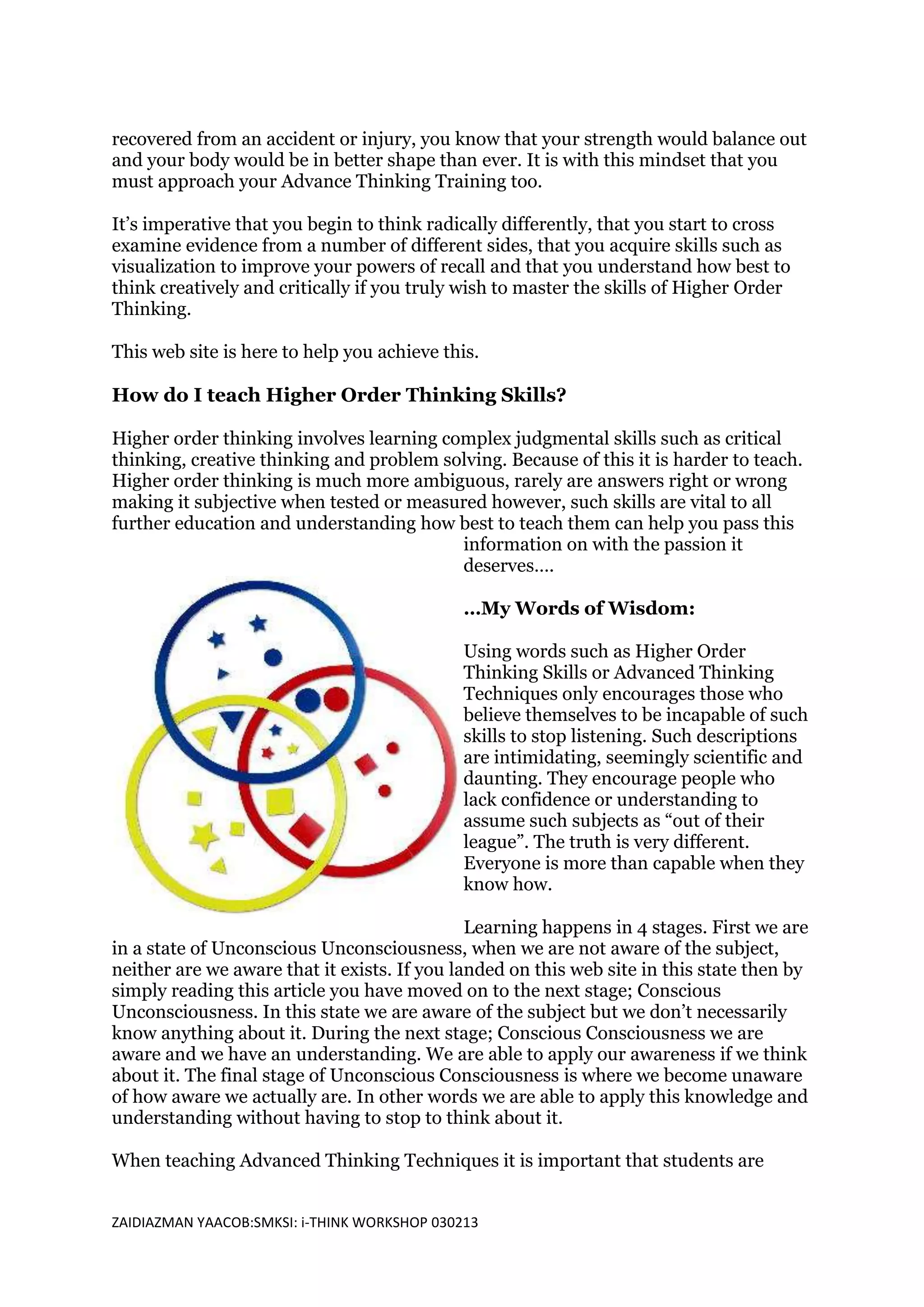 recovered from an accident or injury, you know that your strength would balance out
and your body would be in better shape than ever. It is with this mindset that you
must approach your Advance Thinking Training too.

It’s imperative that you begin to think radically differently, that you start to cross
examine evidence from a number of different sides, that you acquire skills such as
visualization to improve your powers of recall and that you understand how best to
think creatively and critically if you truly wish to master the skills of Higher Order
Thinking.

This web site is here to help you achieve this.

How do I teach Higher Order Thinking Skills?

Higher order thinking involves learning complex judgmental skills such as critical
thinking, creative thinking and problem solving. Because of this it is harder to teach.
Higher order thinking is much more ambiguous, rarely are answers right or wrong
making it subjective when tested or measured however, such skills are vital to all
further education and understanding how best to teach them can help you pass this
                                          information on with the passion it
                                          deserves….

                                              …My Words of Wisdom:

                                              Using words such as Higher Order
                                              Thinking Skills or Advanced Thinking
                                              Techniques only encourages those who
                                              believe themselves to be incapable of such
                                              skills to stop listening. Such descriptions
                                              are intimidating, seemingly scientific and
                                              daunting. They encourage people who
                                              lack confidence or understanding to
                                              assume such subjects as “out of their
                                              league”. The truth is very different.
                                              Everyone is more than capable when they
                                              know how.

                                              Learning happens in 4 stages. First we are
in a state of Unconscious Unconsciousness, when we are not aware of the subject,
neither are we aware that it exists. If you landed on this web site in this state then by
simply reading this article you have moved on to the next stage; Conscious
Unconsciousness. In this state we are aware of the subject but we don’t necessarily
know anything about it. During the next stage; Conscious Consciousness we are
aware and we have an understanding. We are able to apply our awareness if we think
about it. The final stage of Unconscious Consciousness is where we become unaware
of how aware we actually are. In other words we are able to apply this knowledge and
understanding without having to stop to think about it.

When teaching Advanced Thinking Techniques it is important that students are


ZAIDIAZMAN YAACOB:SMKSI: i-THINK WORKSHOP 030213
 