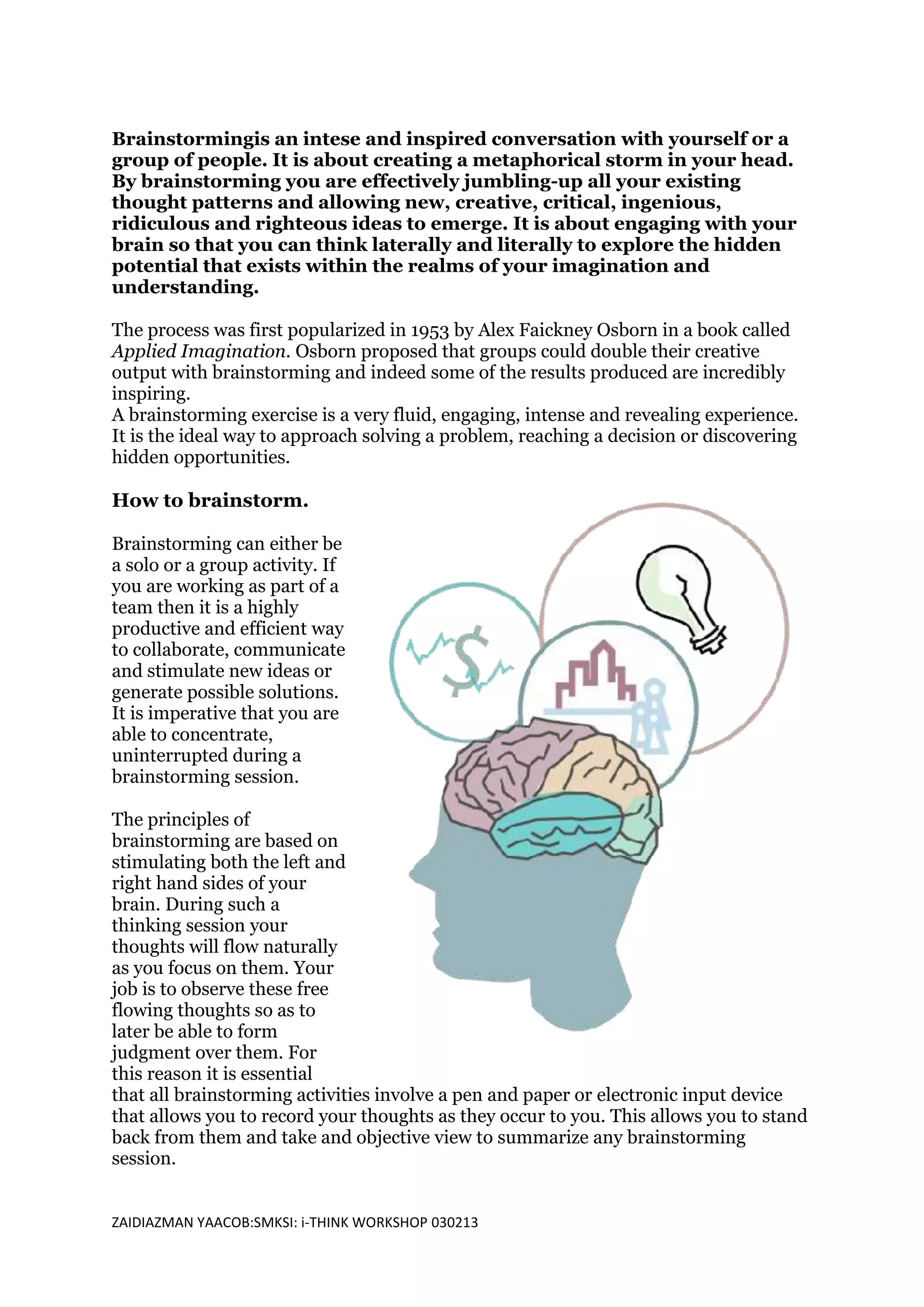 Brainstormingis an intese and inspired conversation with yourself or a
group of people. It is about creating a metaphorical storm in your head.
By brainstorming you are effectively jumbling-up all your existing
thought patterns and allowing new, creative, critical, ingenious,
ridiculous and righteous ideas to emerge. It is about engaging with your
brain so that you can think laterally and literally to explore the hidden
potential that exists within the realms of your imagination and
understanding.

The process was first popularized in 1953 by Alex Faickney Osborn in a book called
Applied Imagination. Osborn proposed that groups could double their creative
output with brainstorming and indeed some of the results produced are incredibly
inspiring.
A brainstorming exercise is a very fluid, engaging, intense and revealing experience.
It is the ideal way to approach solving a problem, reaching a decision or discovering
hidden opportunities.

How to brainstorm.

Brainstorming can either be
a solo or a group activity. If
you are working as part of a
team then it is a highly
productive and efficient way
to collaborate, communicate
and stimulate new ideas or
generate possible solutions.
It is imperative that you are
able to concentrate,
uninterrupted during a
brainstorming session.

The principles of
brainstorming are based on
stimulating both the left and
right hand sides of your
brain. During such a
thinking session your
thoughts will flow naturally
as you focus on them. Your
job is to observe these free
flowing thoughts so as to
later be able to form
judgment over them. For
this reason it is essential
that all brainstorming activities involve a pen and paper or electronic input device
that allows you to record your thoughts as they occur to you. This allows you to stand
back from them and take and objective view to summarize any brainstorming
session.


ZAIDIAZMAN YAACOB:SMKSI: i-THINK WORKSHOP 030213
 