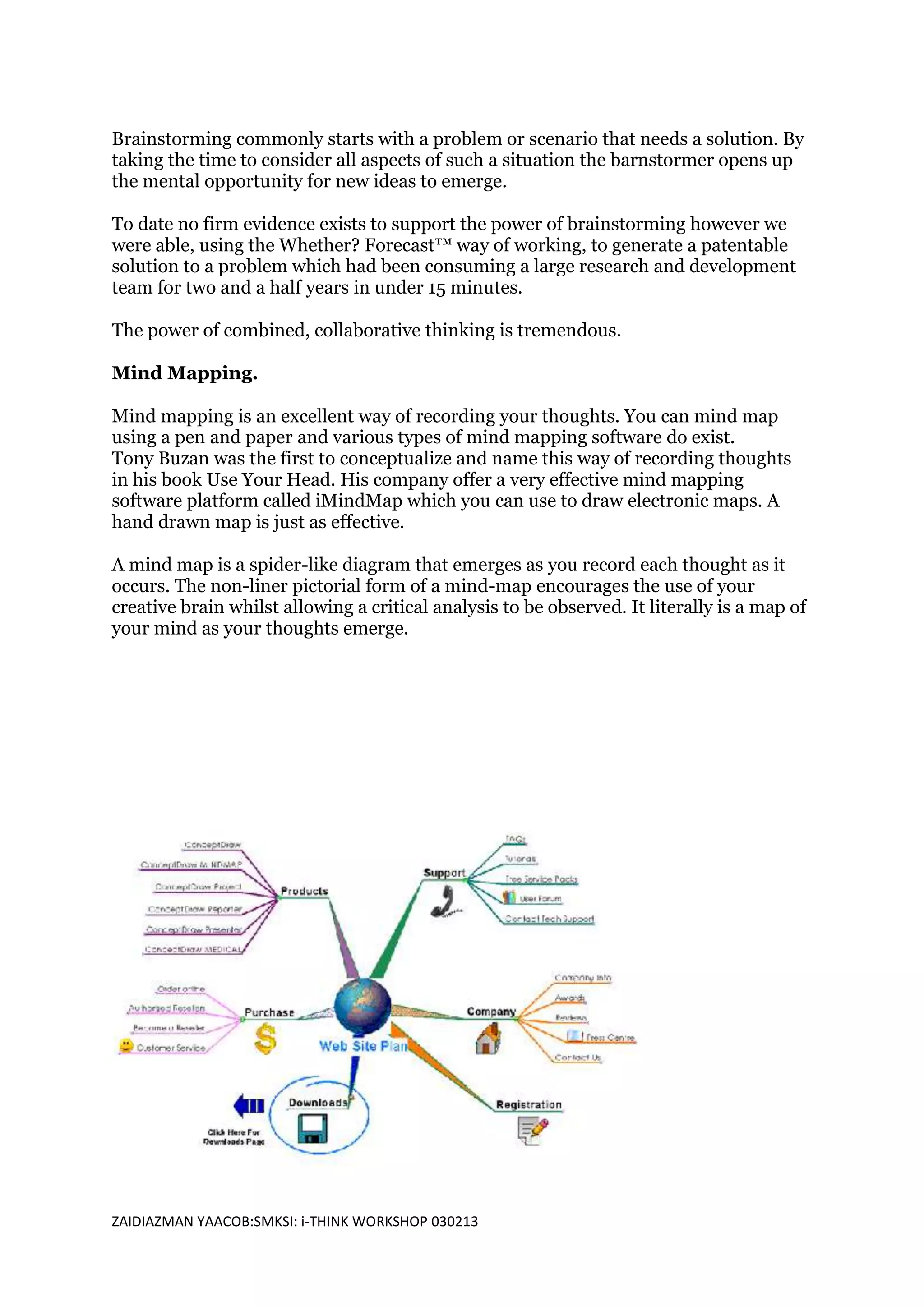 Brainstorming commonly starts with a problem or scenario that needs a solution. By
taking the time to consider all aspects of such a situation the barnstormer opens up
the mental opportunity for new ideas to emerge.

To date no firm evidence exists to support the power of brainstorming however we
were able, using the Whether? Forecast™ way of working, to generate a patentable
solution to a problem which had been consuming a large research and development
team for two and a half years in under 15 minutes.

The power of combined, collaborative thinking is tremendous.

Mind Mapping.

Mind mapping is an excellent way of recording your thoughts. You can mind map
using a pen and paper and various types of mind mapping software do exist.
Tony Buzan was the first to conceptualize and name this way of recording thoughts
in his book Use Your Head. His company offer a very effective mind mapping
software platform called iMindMap which you can use to draw electronic maps. A
hand drawn map is just as effective.

A mind map is a spider-like diagram that emerges as you record each thought as it
occurs. The non-liner pictorial form of a mind-map encourages the use of your
creative brain whilst allowing a critical analysis to be observed. It literally is a map of
your mind as your thoughts emerge.




ZAIDIAZMAN YAACOB:SMKSI: i-THINK WORKSHOP 030213
 