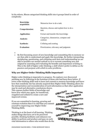 In his reform, Bloom categorized thinking skills into 6 groups listed in order of
complexity:

          Knowledge
                                    Memorize how to do a task.
          acquisition:
                                    Question, discuss and explain how to do a
          Comprehension:
                                    task.
          Application:              Extract and transfer this knowledge
                                    Categorize, characterize, compare and
          Analysis:
                                    contrast.
          Synthesis:                Collating and creating.
          Evaluation:               Prioritization, relevancy and judgment.


       By first becoming aware of new knowledge and committing this to memory we
       are then able to understand and apply this knowledge. By further interpreting,
       deciphering, questioning, and critiquing such facts and understanding we are
       able to broaden our mental outlook so as to recreate something new and
       original by assessing and evaluating the benefits and importance of doing so.
       This is the skill of higher order thinking; a skill which I prefer to define as the
       passion and purpose with which to solve problems.

Why are Higher Order Thinking Skills Important?

Higher order thinking is imperative to progress. No explorer ever discovered
anything new by following in the footsteps of those who had been there before. If
lower order thinking skills seek to learn and commit to memory knowledge and know
how that somebody else has already acquired then Higher Order Thinking allows for
the interpretation and reconsideration of such information so that other application
may be used and alternative conclusions drawn.
This exposes further fields of knowledge and
know how which may again, be transferred,
reapplied and collated to create a new and
improved version.

If you are committed to learning, growing and
constant evolution then it is vital that you commit
yourself to improving your Higher Order
Thinking Skills.

Thinking is at the heart of all learning. Thinking
makes things that have yet to be perceived
possible, thinking facilitates and enhances our
ability to perform and produce and pass on such
vital information to others who would then do the

ZAIDIAZMAN YAACOB:SMKSI: i-THINK WORKSHOP 030213
 