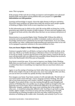 same. This is progress.

If the purpose of this web site is to help you improve and strengthen your advanced
thinking skills and problem solving abilities then your purpose is to pass this
information on with passion.

Learning and knowledge is organic. Given the right climate it will grow and thrive.
Given how many problems our planet faces today the need for more people capable
of thinking at Higher Order levels is more important now than ever.

In this information age in which we live vital, life-saving skills are being lost. As the
generation gap widens the transfer of skills weakens. As more and more gadgets seek
to support our brain activity what affect does this have on our memory and powers of
recall.

Memorization is an essential Higher Order Thinking Skill. Without the ability to
memorize and recall information our ability to interpret, analyze and assess such
knowledge and know how is limited by its own lack of information. If we can collate
and combine our wider, collaborated understanding and experiences then so too will
we be equipped to generate solutions to the many problems we face.

Can you learn Higher Order Thinking Skills?

Contrary to popular belief, we all think or at least we have the ability to think, in the
same way. Much as our bodies develop as reflections of how we have lived our lives,
so too do our minds. A person who has been to the gym 3 times a week for the last 30
years will physically look very different from somebody whose lifestyle has involved a
visit to the MacDonald’s DriveThru just as frequently.

Your brain is much the same. If you want to improve your Higher Order Thinking
Skills then you need to give your brain a regular workout. In order to give your brain
a workout then there is something very important that you must know about your
training.

Again, to use the analogy of training your body rather than your mind, if you were to
lift the same weight every day in the same arm, never once using the other arm then,
you can see how you would very quickly develop a lop-sided body.

Now imagine your brain: Your brain consists of a left and right side. The left side of
your brain tends to deal with logic, reason, language and liner thinking. The right
side of your brain processes your creative, intuitive, imaginative and rhythmical
thoughts. If you spend all day, every day running through the same thoughts and
patterns of thinking then very quickly you are going to build up strength in this one
particular area of your brain. Soon it will become difficult to use your brain any
differently. Imagine, suddenly after many years switching that 10 kg weight to the
other arm… it would feel unbearably difficult to lift. You’d have to go back to using
smaller, lighter weights. You’d have to train each day to build up your strength;
concentrating on retaining strength in the first arm either whilst focusing your
attention on building up the weaker side. Eventually, and certainly if you’ve ever


ZAIDIAZMAN YAACOB:SMKSI: i-THINK WORKSHOP 030213
 