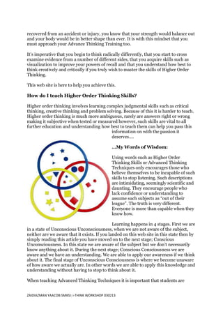recovered from an accident or injury, you know that your strength would balance out
and your body would be in better shape than ever. It is with this mindset that you
must approach your Advance Thinking Training too.

It’s imperative that you begin to think radically differently, that you start to cross
examine evidence from a number of different sides, that you acquire skills such as
visualization to improve your powers of recall and that you understand how best to
think creatively and critically if you truly wish to master the skills of Higher Order
Thinking.

This web site is here to help you achieve this.

How do I teach Higher Order Thinking Skills?

Higher order thinking involves learning complex judgmental skills such as critical
thinking, creative thinking and problem solving. Because of this it is harder to teach.
Higher order thinking is much more ambiguous, rarely are answers right or wrong
making it subjective when tested or measured however, such skills are vital to all
further education and understanding how best to teach them can help you pass this
                                          information on with the passion it
                                          deserves….

                                              …My Words of Wisdom:

                                              Using words such as Higher Order
                                              Thinking Skills or Advanced Thinking
                                              Techniques only encourages those who
                                              believe themselves to be incapable of such
                                              skills to stop listening. Such descriptions
                                              are intimidating, seemingly scientific and
                                              daunting. They encourage people who
                                              lack confidence or understanding to
                                              assume such subjects as “out of their
                                              league”. The truth is very different.
                                              Everyone is more than capable when they
                                              know how.

                                              Learning happens in 4 stages. First we are
in a state of Unconscious Unconsciousness, when we are not aware of the subject,
neither are we aware that it exists. If you landed on this web site in this state then by
simply reading this article you have moved on to the next stage; Conscious
Unconsciousness. In this state we are aware of the subject but we don’t necessarily
know anything about it. During the next stage; Conscious Consciousness we are
aware and we have an understanding. We are able to apply our awareness if we think
about it. The final stage of Unconscious Consciousness is where we become unaware
of how aware we actually are. In other words we are able to apply this knowledge and
understanding without having to stop to think about it.

When teaching Advanced Thinking Techniques it is important that students are


ZAIDIAZMAN YAACOB:SMKSI: i-THINK WORKSHOP 030213
 