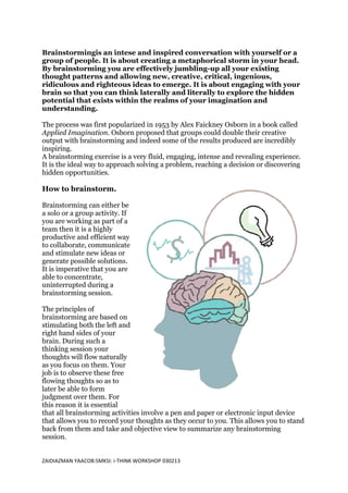 Brainstormingis an intese and inspired conversation with yourself or a
group of people. It is about creating a metaphorical storm in your head.
By brainstorming you are effectively jumbling-up all your existing
thought patterns and allowing new, creative, critical, ingenious,
ridiculous and righteous ideas to emerge. It is about engaging with your
brain so that you can think laterally and literally to explore the hidden
potential that exists within the realms of your imagination and
understanding.

The process was first popularized in 1953 by Alex Faickney Osborn in a book called
Applied Imagination. Osborn proposed that groups could double their creative
output with brainstorming and indeed some of the results produced are incredibly
inspiring.
A brainstorming exercise is a very fluid, engaging, intense and revealing experience.
It is the ideal way to approach solving a problem, reaching a decision or discovering
hidden opportunities.

How to brainstorm.

Brainstorming can either be
a solo or a group activity. If
you are working as part of a
team then it is a highly
productive and efficient way
to collaborate, communicate
and stimulate new ideas or
generate possible solutions.
It is imperative that you are
able to concentrate,
uninterrupted during a
brainstorming session.

The principles of
brainstorming are based on
stimulating both the left and
right hand sides of your
brain. During such a
thinking session your
thoughts will flow naturally
as you focus on them. Your
job is to observe these free
flowing thoughts so as to
later be able to form
judgment over them. For
this reason it is essential
that all brainstorming activities involve a pen and paper or electronic input device
that allows you to record your thoughts as they occur to you. This allows you to stand
back from them and take and objective view to summarize any brainstorming
session.


ZAIDIAZMAN YAACOB:SMKSI: i-THINK WORKSHOP 030213
 