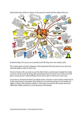 Each mind map will be as unique as the person’s mind and the subject they are




brainstorming. It is up to you to practice and develop your own unique style.

The visual aspect of such a diagram is less important than the process you put your
mind through in order to draw one.

If you’re brain is the car and you are the driver then a mind map is simply the tracks
you leave on the road. By being able to look back and see where you’ve been you will
gain a much greater understanding of how best to get to where you want to go.

Learn how to brainstorm better by taking action. Practice is what makes perfect but it
is also important to remember that when you are brainstorming you can neither be
right or wrong. The situation simply is. The more you practice the easier and more
efficiently simple solution to your situations will emerge.




ZAIDIAZMAN YAACOB:SMKSI: i-THINK WORKSHOP 030213
 