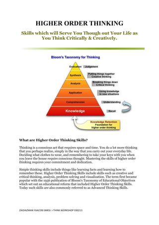 HIGHER ORDER THINKING
 Skills which will Serve You Though out Your Life as
          You Think Critically & Creatively.




What are Higher Order Thinking Skills?

Thinking is a conscious act that requires space and time. You do a lot more thinking
that you perhaps realize, simply in the way that you carry out your everyday life.
Deciding what clothes to wear, and remembering to take your keys with you when
you leave the house require conscious thought. Mastering the skills of higher order
thinking requires your commitment and dedication.

Simple thinking skills include things like learning facts and learning how to
remember these. Higher Order Thinking Skills include skills such as creative and
critical thinking, analysis, problem solving and visualization. The term first became
popular with the 1956 publication of Bloom's Taxonomy of Educational Objectives
which set out an educational reform that included Higher Order Thinking Skills.
Today such skills are also commonly referred to as Advanced Thinking Skills.




ZAIDIAZMAN YAACOB:SMKSI: i-THINK WORKSHOP 030213
 