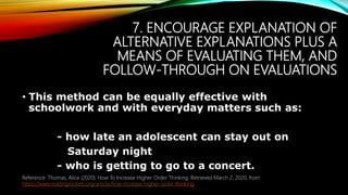 7. ENCOURAGE EXPLANATION OF
ALTERNATIVE EXPLANATIONS PLUS A
MEANS OF EVALUATING THEM, AND
FOLLOW-THROUGH ON EVALUATIONS
• This method can be equally effective with
schoolwork and with everyday matters such as:
- how late an adolescent can stay out on
Saturday night
- who is getting to go to a concert.
Reference: Thomas, Alice (2020). How To Increase Higher Order Thinking. Retrieved March 2, 2020, from
https://www.readingrockets.org/article/how-increase-higher-order-thinking.
 