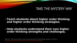 TAKE THE MYSTERY WAY
• Teach students about higher order thinking
and higher order thinking strategies.
• Help students understand their own higher
order thinking strengths and challenges.
Reference: Thomas, Alice (2020). How To Increase Higher Order Thinking. Retrieved March 2, 2020, from
https://www.readingrockets.org/article/how-increase-higher-order-thinking.
 