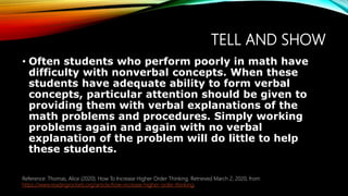 TELL AND SHOW
• Often students who perform poorly in math have
difficulty with nonverbal concepts. When these
students have adequate ability to form verbal
concepts, particular attention should be given to
providing them with verbal explanations of the
math problems and procedures. Simply working
problems again and again with no verbal
explanation of the problem will do little to help
these students.
Reference: Thomas, Alice (2020). How To Increase Higher Order Thinking. Retrieved March 2, 2020, from
https://www.readingrockets.org/article/how-increase-higher-order-thinking.
 