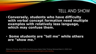 TELL AND SHOW
• Conversely, students who have difficulty
with verbal concept formation need multiple
examples with relatively less language,
which may confuse them.
• Some students are "tell me" while others
are "show me."
Reference: Thomas, Alice (2020). How To Increase Higher Order Thinking. Retrieved March 2, 2020, from
https://www.readingrockets.org/article/how-increase-higher-order-thinking.
 