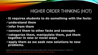 HIGHER ORDER THINKING (HOT)
• It requires students to do something with the facts:
understand them
infer from them
connect them to other facts and concepts
categorize them, manipulate them, put them
together in new or novel ways
apply them as we seek new solutions to new
problems.
A good evaluation should glean information from multiple sources such as interviews,
questionnaires, rating scales and standardized tests.
Reference: Thomas, Alice (2020). How To Increase Higher Order Thinking. Retrieved March 2, 2020, from
https://www.readingrockets.org/article/how-increase-higher-order-thinking.
 