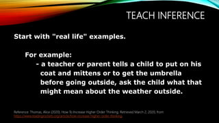 TEACH INFERENCE
Start with "real life" examples.
For example:
- a teacher or parent tells a child to put on his
coat and mittens or to get the umbrella
before going outside, ask the child what that
might mean about the weather outside.
Reference: Thomas, Alice (2020). How To Increase Higher Order Thinking. Retrieved March 2, 2020, from
https://www.readingrockets.org/article/how-increase-higher-order-thinking.
 