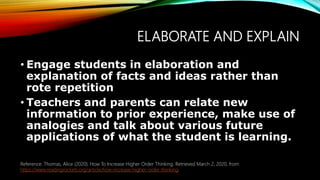 ELABORATE AND EXPLAIN
• Engage students in elaboration and
explanation of facts and ideas rather than
rote repetition
• Teachers and parents can relate new
information to prior experience, make use of
analogies and talk about various future
applications of what the student is learning.
Reference: Thomas, Alice (2020). How To Increase Higher Order Thinking. Retrieved March 2, 2020, from
https://www.readingrockets.org/article/how-increase-higher-order-thinking.
 