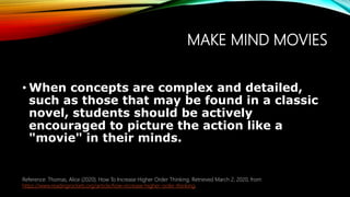 MAKE MIND MOVIES
• When concepts are complex and detailed,
such as those that may be found in a classic
novel, students should be actively
encouraged to picture the action like a
"movie" in their minds.
Reference: Thomas, Alice (2020). How To Increase Higher Order Thinking. Retrieved March 2, 2020, from
https://www.readingrockets.org/article/how-increase-higher-order-thinking.
 