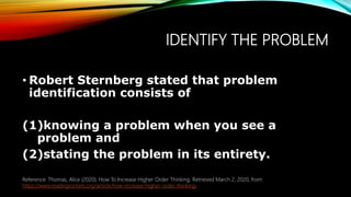 IDENTIFY THE PROBLEM
• Robert Sternberg stated that problem
identification consists of
(1)knowing a problem when you see a
problem and
(2)stating the problem in its entirety.
Reference: Thomas, Alice (2020). How To Increase Higher Order Thinking. Retrieved March 2, 2020, from
https://www.readingrockets.org/article/how-increase-higher-order-thinking.
 
