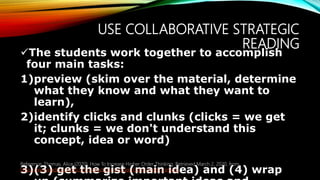 USE COLLABORATIVE STRATEGIC
READING
The students work together to accomplish
four main tasks:
1)preview (skim over the material, determine
what they know and what they want to
learn),
2)identify clicks and clunks (clicks = we get
it; clunks = we don't understand this
concept, idea or word)
3)(3) get the gist (main idea) and (4) wrap
Reference: Thomas, Alice (2020). How To Increase Higher Order Thinking. Retrieved March 2, 2020, from
https://www.readingrockets.org/article/how-increase-higher-order-thinking.
 