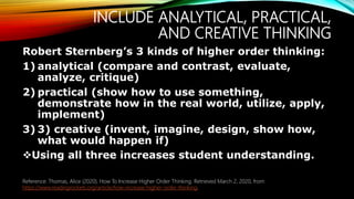 INCLUDE ANALYTICAL, PRACTICAL,
AND CREATIVE THINKING
Robert Sternberg’s 3 kinds of higher order thinking:
1) analytical (compare and contrast, evaluate,
analyze, critique)
2) practical (show how to use something,
demonstrate how in the real world, utilize, apply,
implement)
3) 3) creative (invent, imagine, design, show how,
what would happen if)
Using all three increases student understanding.
Reference: Thomas, Alice (2020). How To Increase Higher Order Thinking. Retrieved March 2, 2020, from
https://www.readingrockets.org/article/how-increase-higher-order-thinking.
 