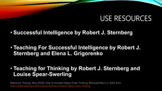 USE RESOURCES
• Successful Intelligence by Robert J. Sternberg
• Teaching For Successful Intelligence by Robert J.
Sternberg and Elena L. Grigorenko
• Teaching for Thinking by Robert J. Sternberg and
Louise Spear-Swerling
Reference: Thomas, Alice (2020). How To Increase Higher Order Thinking. Retrieved March 2, 2020, from
https://www.readingrockets.org/article/how-increase-higher-order-thinking.
 