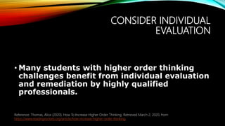 CONSIDER INDIVIDUAL
EVALUATION
• Many students with higher order thinking
challenges benefit from individual evaluation
and remediation by highly qualified
professionals.
Reference: Thomas, Alice (2020). How To Increase Higher Order Thinking. Retrieved March 2, 2020, from
https://www.readingrockets.org/article/how-increase-higher-order-thinking.
 