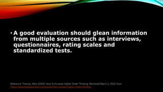 • A good evaluation should glean information
from multiple sources such as interviews,
questionnaires, rating scales and
standardized tests.
Reference: Thomas, Alice (2020). How To Increase Higher Order Thinking. Retrieved March 2, 2020, from
https://www.readingrockets.org/article/how-increase-higher-order-thinking.
 