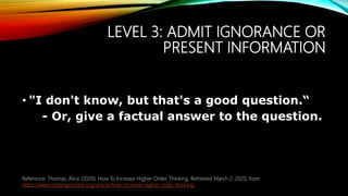 LEVEL 3: ADMIT IGNORANCE OR
PRESENT INFORMATION
• "I don't know, but that's a good question.“
- Or, give a factual answer to the question.
Reference: Thomas, Alice (2020). How To Increase Higher Order Thinking. Retrieved March 2, 2020, from
https://www.readingrockets.org/article/how-increase-higher-order-thinking.
 