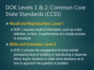 DOK Levels 1 & 2: Common Core
State Standards (CCSS)
 Recall and Reproduction: Level 1
DOK 1 requires recall of information, such as a fact,
definition, or term, or performance of a simple process
or procedure.
 Skills and Concepts: Level 2
DOK 2 includes the engagement of some mental
processing beyond recalling or reproducing a response.
Items require students to make some decisions as to
how to approach the question or problem.
 
