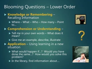 Blooming Questions – Lower Order
 Knowledge or Remembering –
Recalling Information
 Where – What – Who – How many – Point
to…
 Comprehension or Understanding –
 Tell me in your own words – What does it
mean?
 Give me an example, describe, illustrate
 Application – Using learning in a new
situation
 What would happen if…? Would you have
done the same…? How would you solve this
problem?
 In the library, find information about….
 