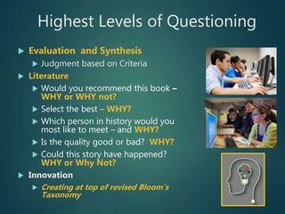 Highest Levels of Questioning
 Evaluation and Synthesis
 Judgment based on Criteria
 Literature
 Would you recommend this book –
WHY or WHY not?
 Select the best – WHY?
 Which person in history would you
most like to meet – and WHY?
 Is the quality good or bad? WHY?
 Could this story have happened?
WHY or Why Not?
 Innovation
 Creating at top of revised Bloom’s
Taxonomy
 