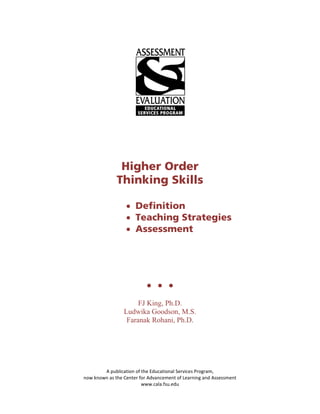 Higher Order
              Thinking Skills

                  • Definition
                  • Teaching Strategies
                  • Assessment




                                  

                      FJ King, Ph.D.
                 Ludwika Goodson, M.S.
                  Faranak Rohani, Ph.D.




        A publication of the Educational Services Program,
now known as the Center for Advancement of Learning and Assessment
                         www.cala.fsu.edu
 