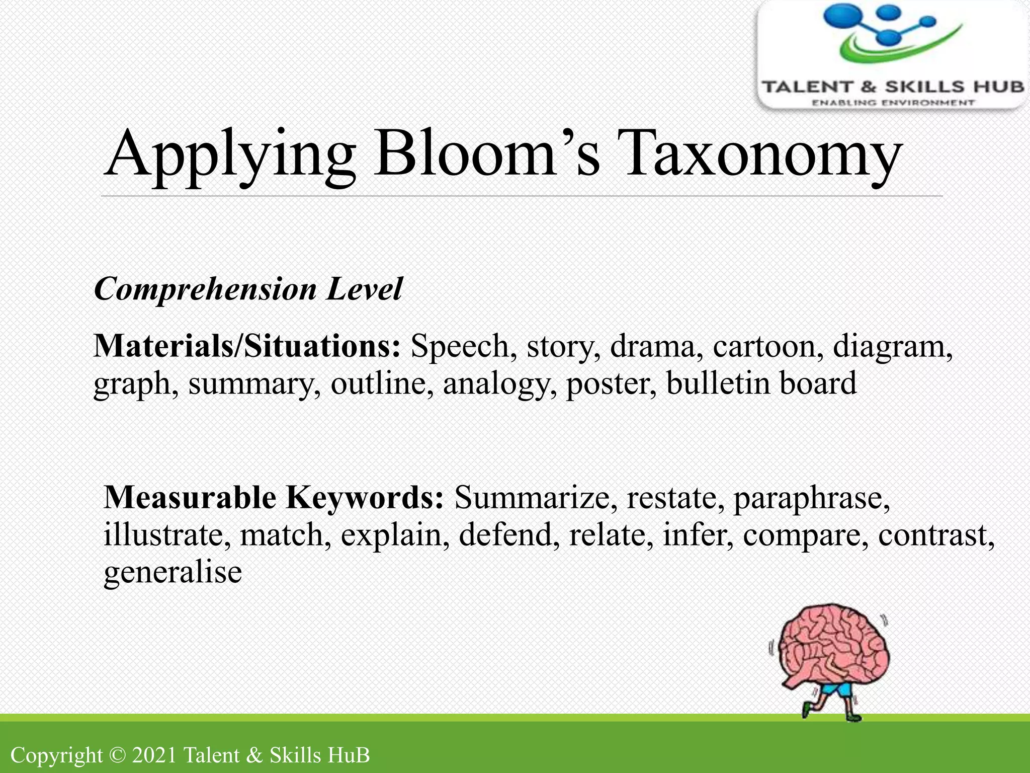 Applying Bloom’s Taxonomy
Comprehension Level
Materials/Situations: Speech, story, drama, cartoon, diagram,
graph, summary, outline, analogy, poster, bulletin board
Measurable Keywords: Summarize, restate, paraphrase,
illustrate, match, explain, defend, relate, infer, compare, contrast,
generalise
Copyright © 2021 Talent & Skills HuB
 
