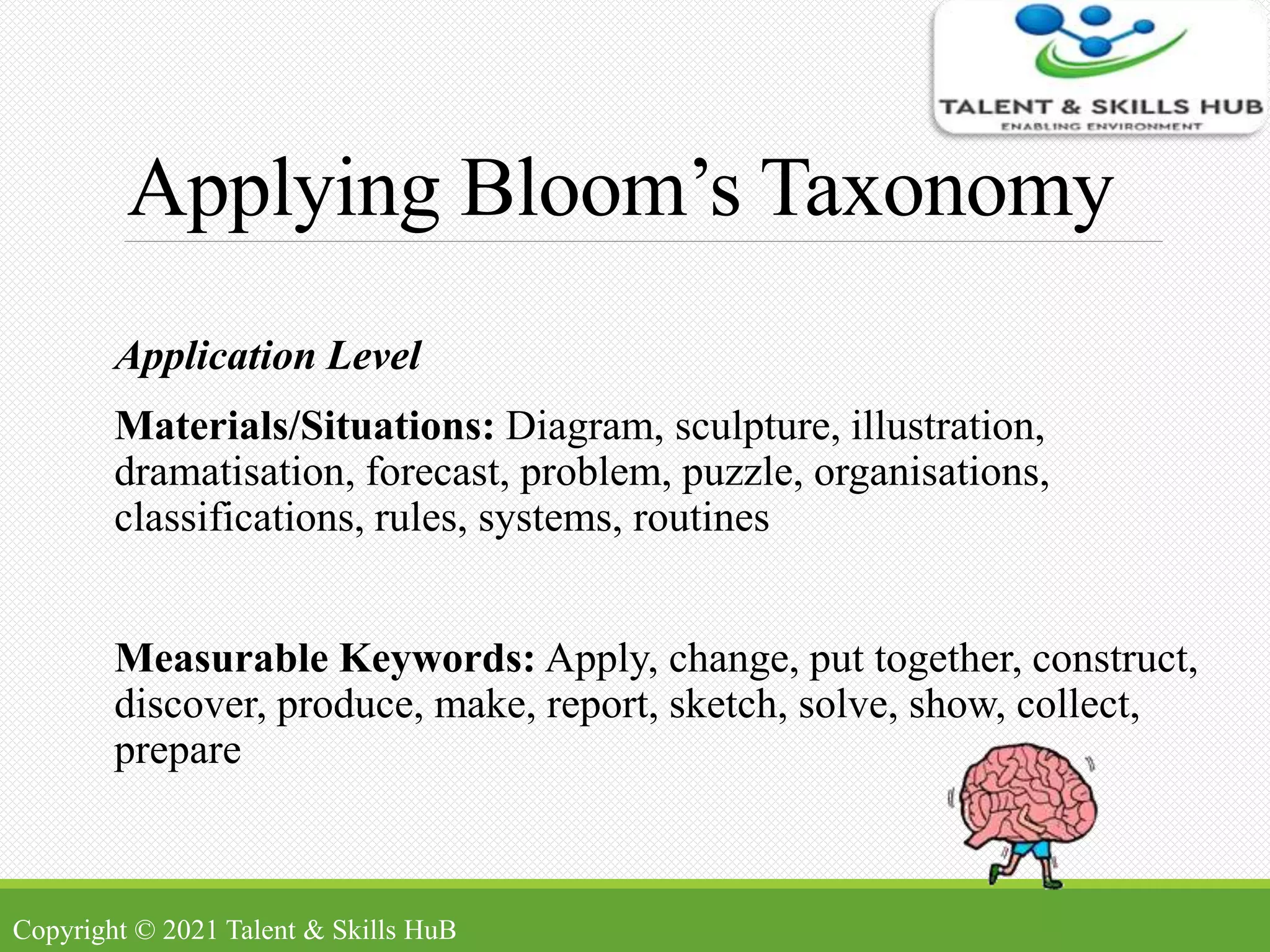 Applying Bloom’s Taxonomy
Application Level
Materials/Situations: Diagram, sculpture, illustration,
dramatisation, forecast, problem, puzzle, organisations,
classifications, rules, systems, routines
Measurable Keywords: Apply, change, put together, construct,
discover, produce, make, report, sketch, solve, show, collect,
prepare
Copyright © 2021 Talent & Skills HuB
 
