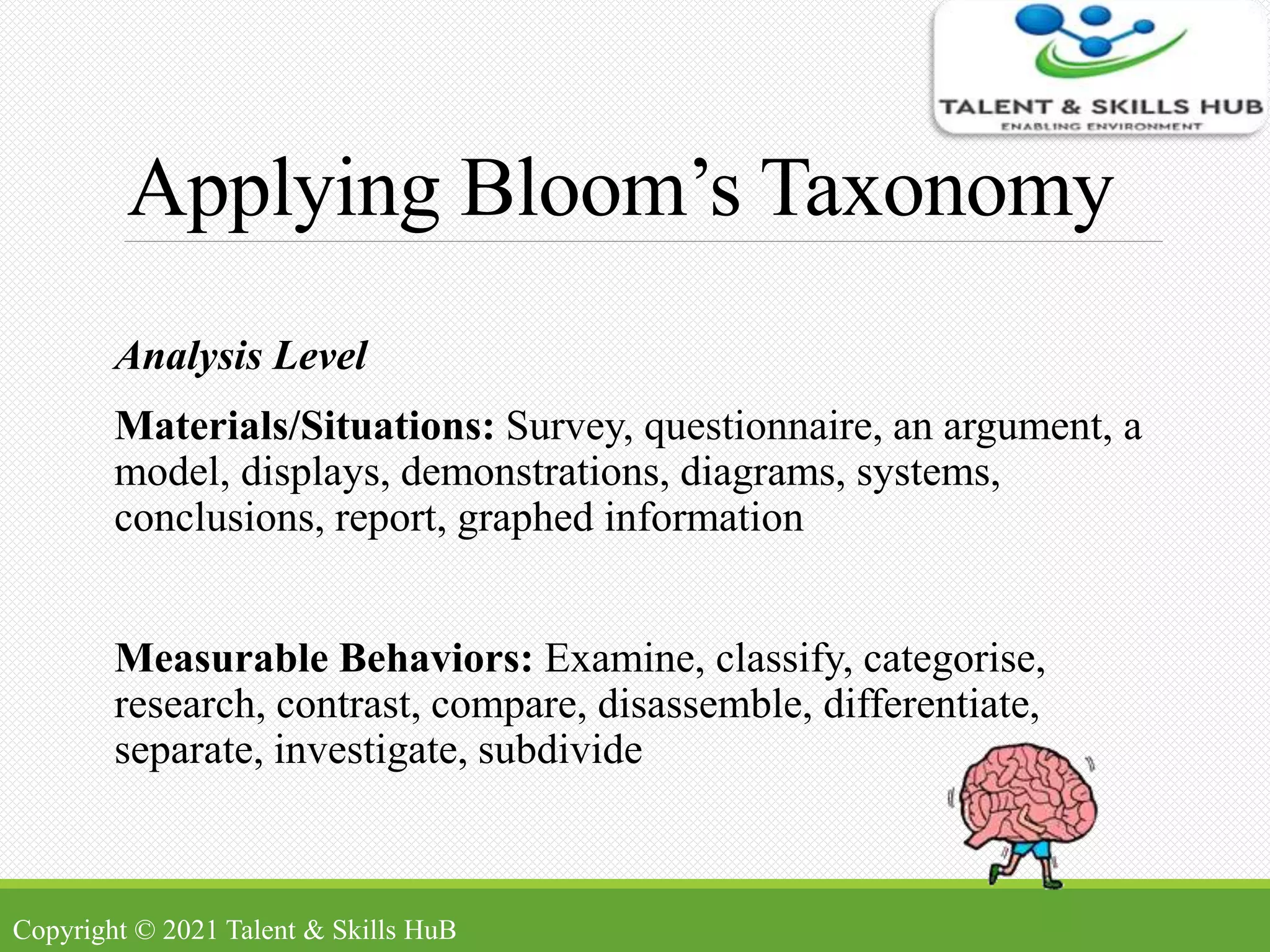 Applying Bloom’s Taxonomy
Analysis Level
Materials/Situations: Survey, questionnaire, an argument, a
model, displays, demonstrations, diagrams, systems,
conclusions, report, graphed information
Measurable Behaviors: Examine, classify, categorise,
research, contrast, compare, disassemble, differentiate,
separate, investigate, subdivide
Copyright © 2021 Talent & Skills HuB
 