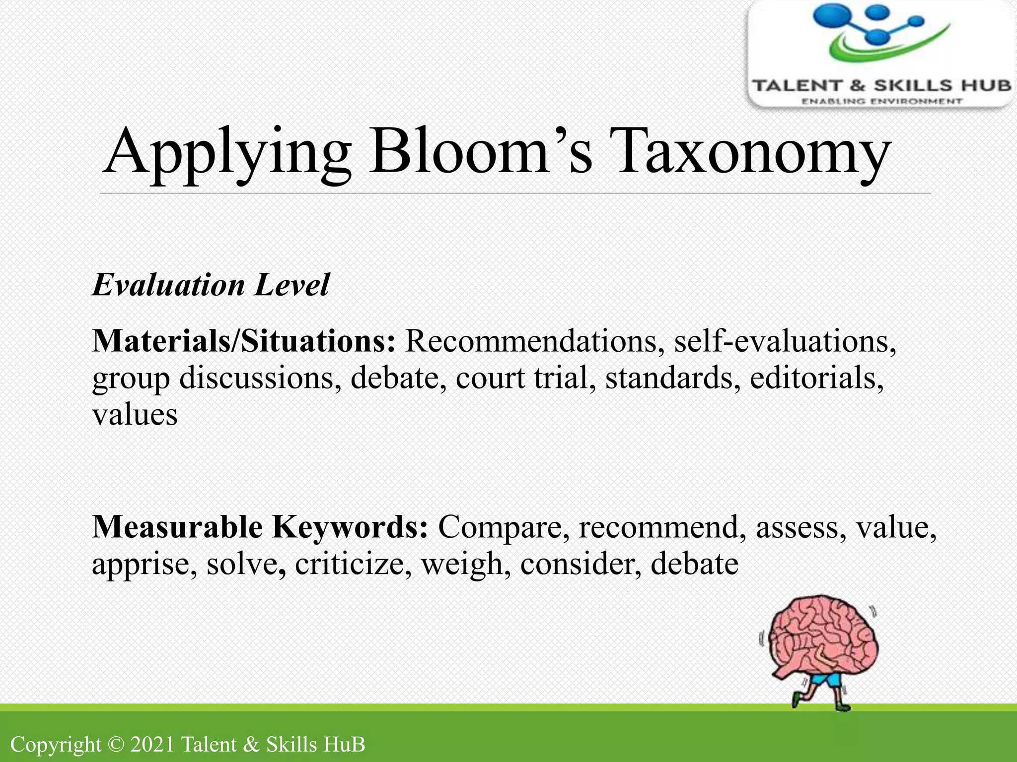 Applying Bloom’s Taxonomy
Evaluation Level
Materials/Situations: Recommendations, self-evaluations,
group discussions, debate, court trial, standards, editorials,
values
Measurable Keywords: Compare, recommend, assess, value,
apprise, solve, criticize, weigh, consider, debate
Copyright © 2021 Talent & Skills HuB
 