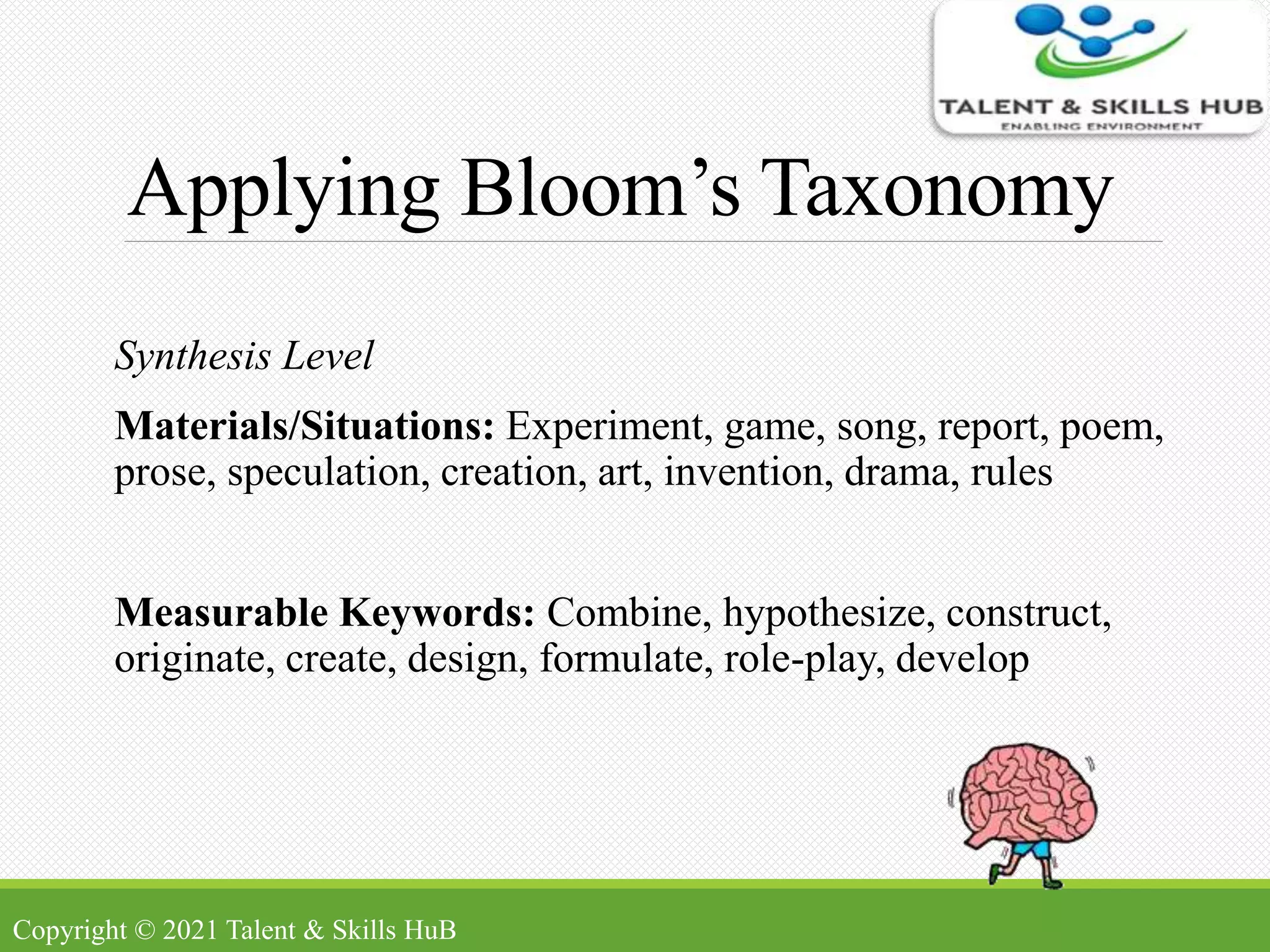 Applying Bloom’s Taxonomy
Synthesis Level
Materials/Situations: Experiment, game, song, report, poem,
prose, speculation, creation, art, invention, drama, rules
Measurable Keywords: Combine, hypothesize, construct,
originate, create, design, formulate, role-play, develop
Copyright © 2021 Talent & Skills HuB
 