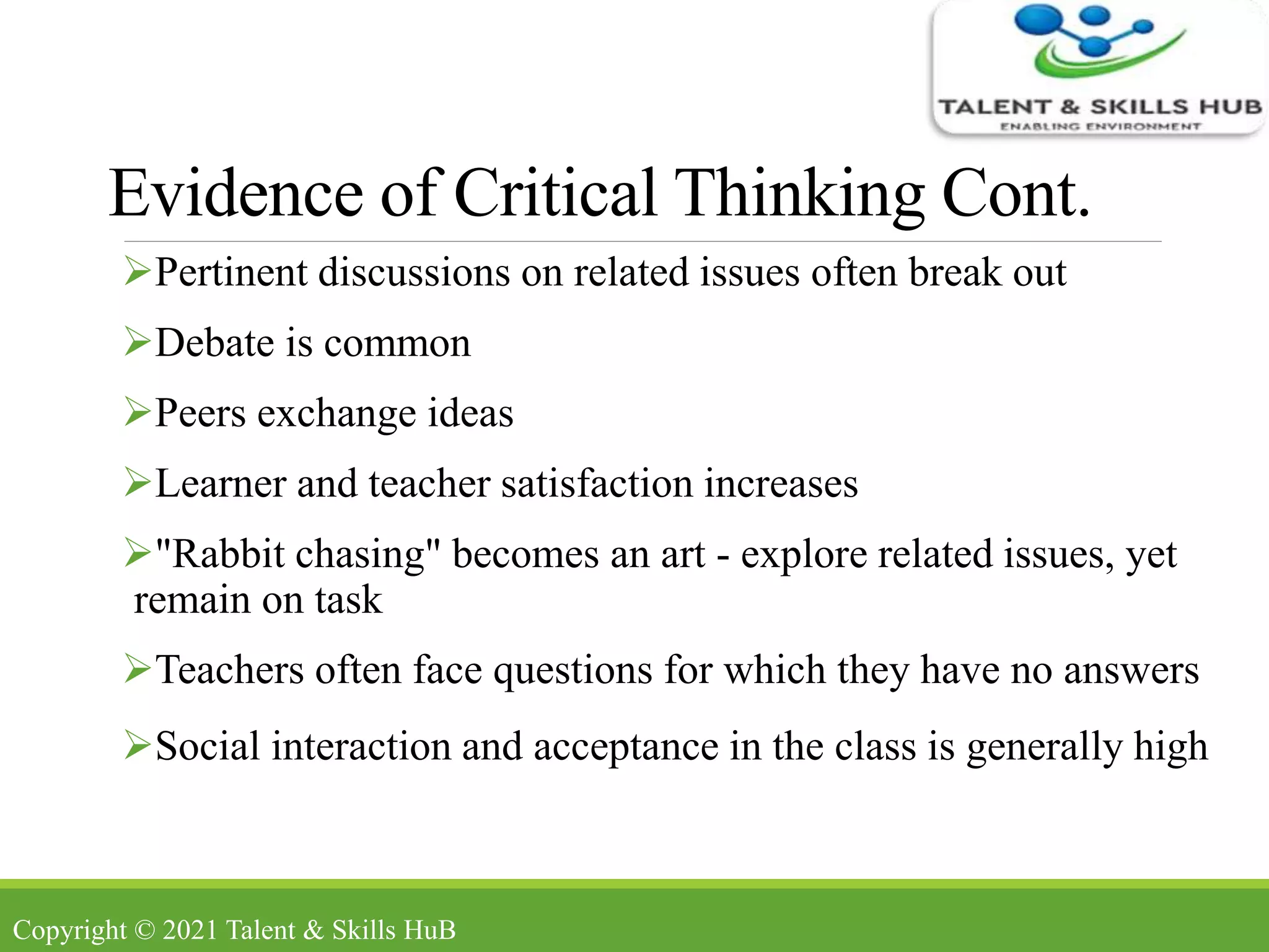 Evidence of Critical Thinking Cont.
Pertinent discussions on related issues often break out
Debate is common
Peers exchange ideas
Learner and teacher satisfaction increases
"Rabbit chasing" becomes an art - explore related issues, yet
remain on task
Teachers often face questions for which they have no answers
Social interaction and acceptance in the class is generally high
Copyright © 2021 Talent & Skills HuB
 