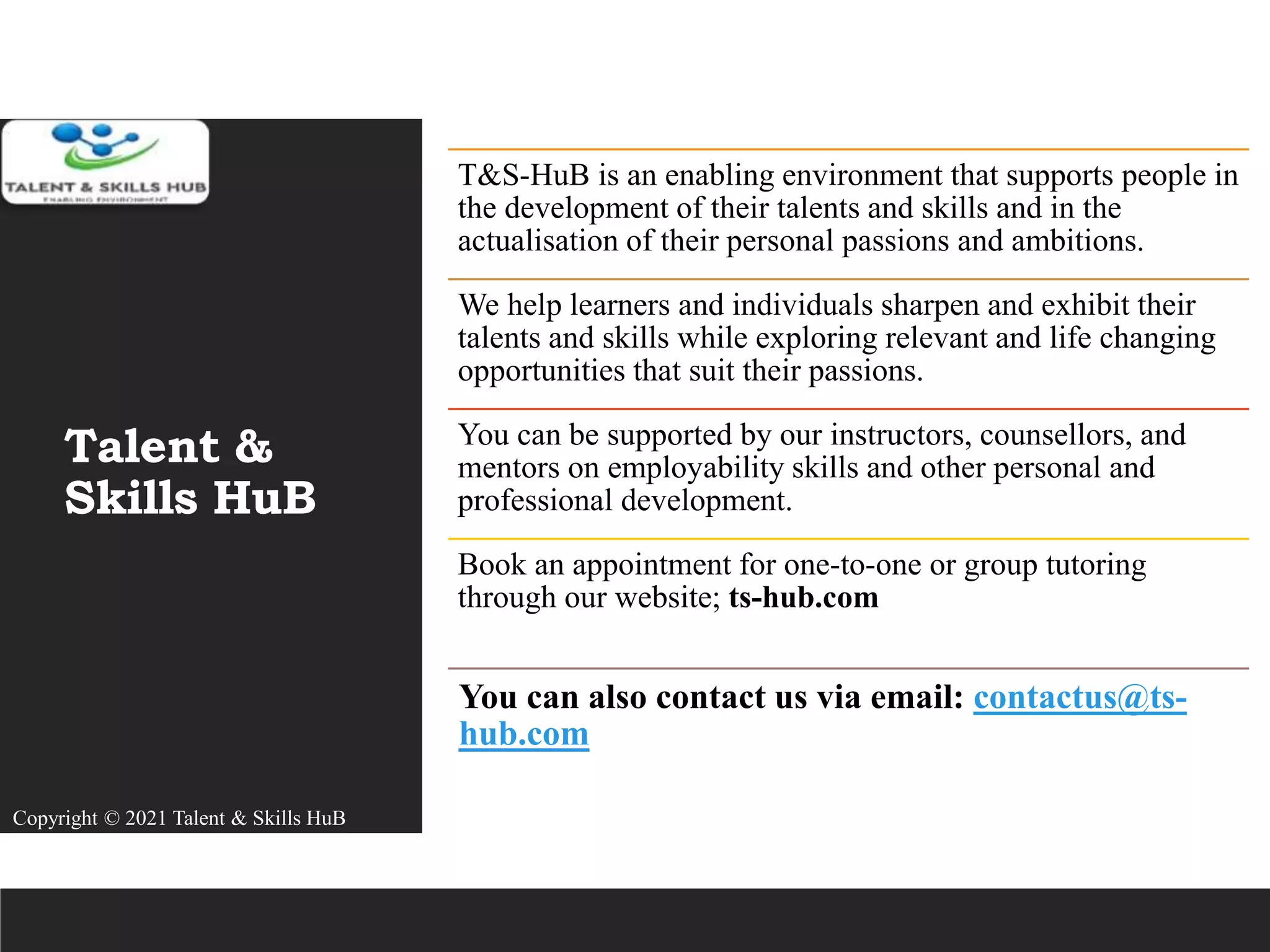 Talent &
Skills HuB
T&S-HuB is an enabling environment that supports people in
the development of their talents and skills and in the
actualisation of their personal passions and ambitions.
We help learners and individuals sharpen and exhibit their
talents and skills while exploring relevant and life changing
opportunities that suit their passions.
You can be supported by our instructors, counsellors, and
mentors on employability skills and other personal and
professional development.
Book an appointment for one-to-one or group tutoring
through our website; ts-hub.com
You can also contact us via email: contactus@ts-
hub.com
Copyright © 2021 Talent & Skills HuB
 