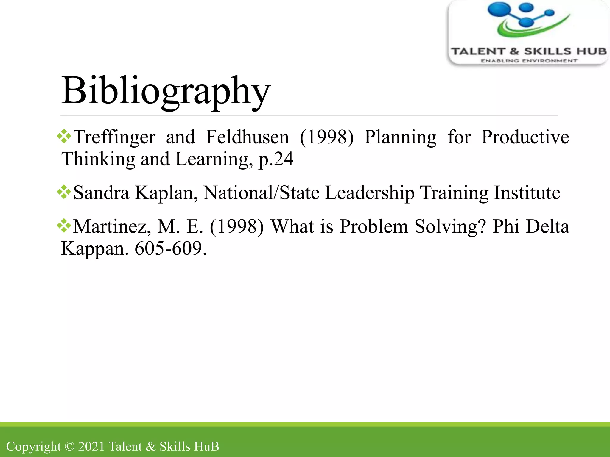 Bibliography
Treffinger and Feldhusen (1998) Planning for Productive
Thinking and Learning, p.24
Sandra Kaplan, National/State Leadership Training Institute
Martinez, M. E. (1998) What is Problem Solving? Phi Delta
Kappan. 605-609.
Copyright © 2021 Talent & Skills HuB
 