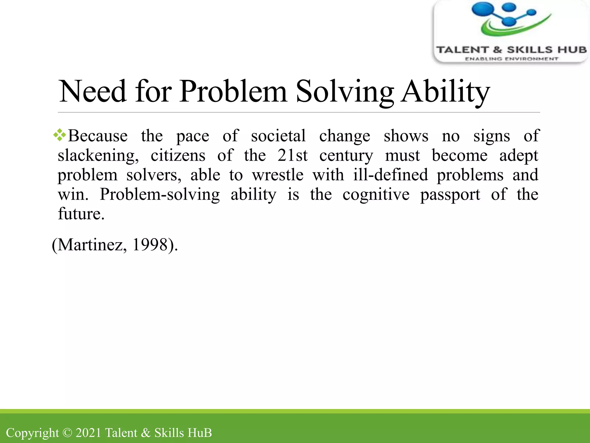 Need for Problem Solving Ability
Because the pace of societal change shows no signs of
slackening, citizens of the 21st century must become adept
problem solvers, able to wrestle with ill-defined problems and
win. Problem-solving ability is the cognitive passport of the
future.
(Martinez, 1998).
Copyright © 2021 Talent & Skills HuB
 