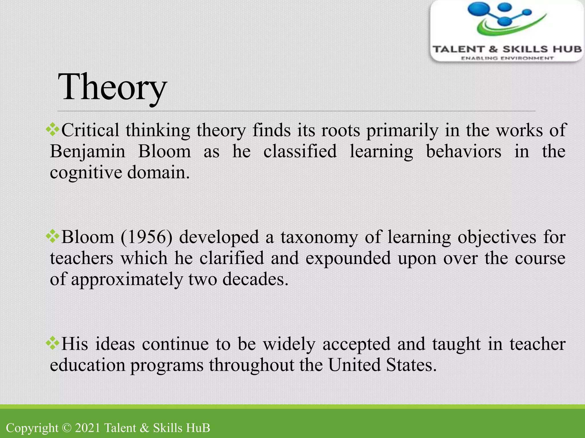 Theory
Critical thinking theory finds its roots primarily in the works of
Benjamin Bloom as he classified learning behaviors in the
cognitive domain.
Bloom (1956) developed a taxonomy of learning objectives for
teachers which he clarified and expounded upon over the course
of approximately two decades.
His ideas continue to be widely accepted and taught in teacher
education programs throughout the United States.
Copyright © 2021 Talent & Skills HuB
 