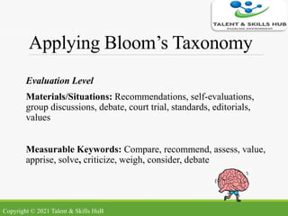 Applying Bloom’s Taxonomy
Evaluation Level
Materials/Situations: Recommendations, self-evaluations,
group discussions, debate, court trial, standards, editorials,
values
Measurable Keywords: Compare, recommend, assess, value,
apprise, solve, criticize, weigh, consider, debate
Copyright © 2021 Talent & Skills HuB
 