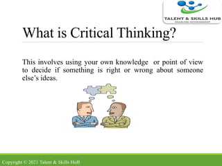 What is Critical Thinking?
This involves using your own knowledge or point of view
to decide if something is right or wrong about someone
else’s ideas.
Copyright © 2021 Talent & Skills HuB
 