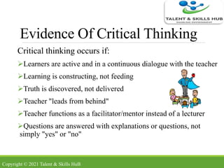 Evidence Of Critical Thinking
Critical thinking occurs if:
Learners are active and in a continuous dialogue with the teacher
Learning is constructing, not feeding
Truth is discovered, not delivered
Teacher "leads from behind"
Teacher functions as a facilitator/mentor instead of a lecturer
Questions are answered with explanations or questions, not
simply "yes" or "no"
Copyright © 2021 Talent & Skills HuB
 