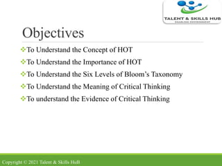 Objectives
To Understand the Concept of HOT
To Understand the Importance of HOT
To Understand the Six Levels of Bloom’s Taxonomy
To Understand the Meaning of Critical Thinking
To understand the Evidence of Critical Thinking
Copyright © 2021 Talent & Skills HuB
 